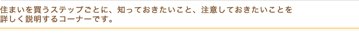 住まいを買うステップごとに、知っておきたいこと、注意しておきたいことを詳しく説明するコーナーです。
