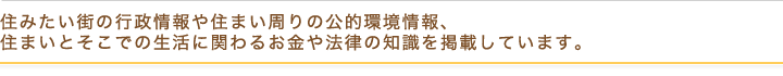 住みたい街の行政情報や住まい周りの公的環境情報、住まいとそこでの生活に関わるお金や法律の知識を掲載しています。