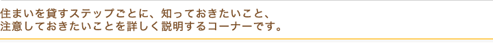 住まいを貸すステップごとに、知っておきたいこと、 注意しておきたいことを詳しく説明するコーナーです。
