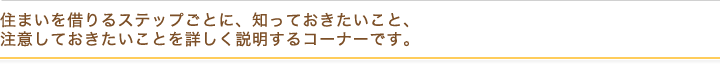 住まいを借りるステップごとに、知っておきたいこと、 注意しておきたいことを詳しく説明するコーナーです。