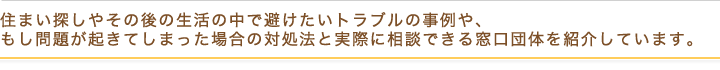 住まい探しやその後の生活の中で避けたいトラブルの事例や、もし問題が起きてしまった場合の対処法と実際に相談できる窓口団体を紹介しています。